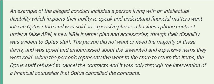 A blurb reading as follows: "An example of the alleged conduct includes a person living with an intellectual disability which impacts their ability to speak and understand financial matters went into an Optus store and was sold an expensive phone, a business phone contract under a false ABN, a new NBN internet plan and accessories, though their disability was evident to Optus staff. The person did not want or need the majority of these items, and was upset and embarrassed about the unwanted and expensive items they were sold. When the person’s representative went to the store to return the items, the Optus staff refused to cancel the contracts and it was only through the intervention of a financial counsellor that Optus cancelled the contracts."